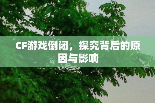 CF游戏倒闭,探究背后的原因与影响 CF游戏倒闭,探究背后的原因与影响