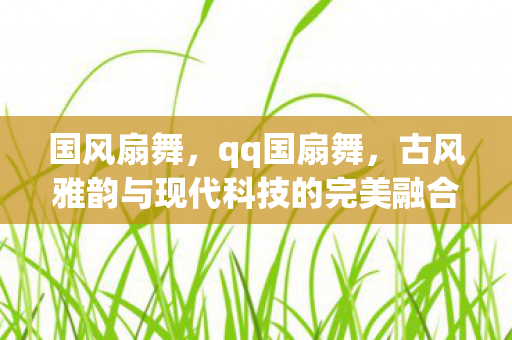 国风扇舞,qq国扇舞,古风雅韵与现代科技的完美融合 国风扇舞,qq国扇舞,古风雅韵与现代科技的完美融合