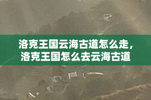 洛克王国云海古道怎么走,洛克王国怎么去云海古道 洛克王国云海古道怎么走,洛克王国怎么去云海古道