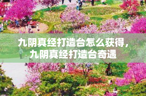 九阴真经打造台怎么获得,九阴真经打造台奇遇 九阴真经打造台怎么获得,九阴真经打造台奇遇
