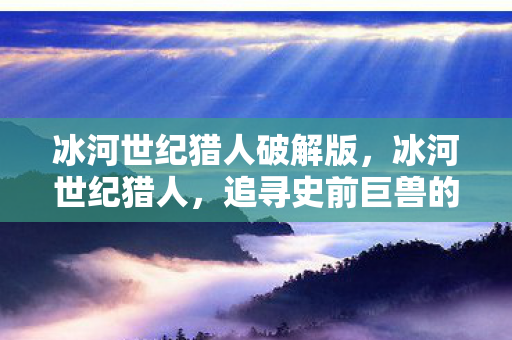 冰河世纪猎人破解版,冰河世纪猎人,追寻史前巨兽的传奇之旅 冰河世纪猎人破解版,冰河世纪猎人,追寻史前巨兽的传奇之旅