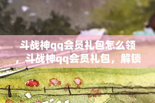 斗战神qq会员礼包怎么领,斗战神qq会员礼包,解锁专属福利,畅享游戏新体验 斗战神qq会员礼包怎么领,斗战神qq会员礼包,解锁专属福利,畅享游戏新体验
