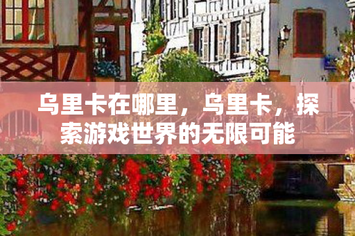 乌里卡在哪里,乌里卡,探索游戏世界的无限可能 乌里卡在哪里,乌里卡,探索游戏世界的无限可能