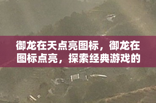 御龙在天点亮图标,御龙在图标点亮,探索经典游戏的魅力与传承 御龙在天点亮图标,御龙在图标点亮,探索经典游戏的魅力与传承
