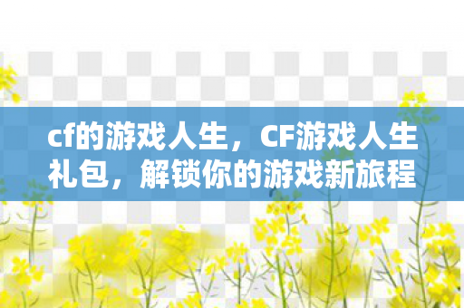 cf的游戏人生,CF游戏人生礼包,解锁你的游戏新旅程 cf的游戏人生,CF游戏人生礼包,解锁你的游戏新旅程