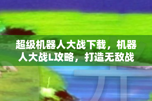 超级机器人大战下载,机器人大战L攻略,打造无敌战斗阵容 超级机器人大战下载,机器人大战L攻略,打造无敌战斗阵容