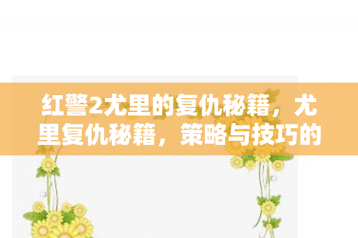 红警2尤里的复仇秘籍,尤里复仇秘籍,策略与技巧的深度剖析 红警2尤里的复仇秘籍,尤里复仇秘籍,策略与技巧的深度剖析