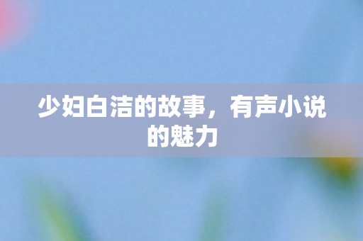 少妇白洁的故事,有声小说的魅力 少妇白洁的故事,有声小说的魅力