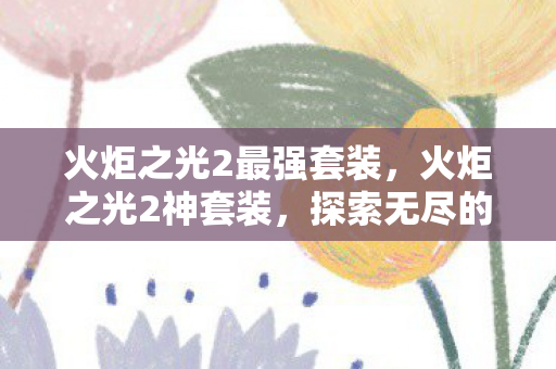 火炬之光2最强套装,火炬之光2神套装,探索无尽的力量与荣耀 火炬之光2最强套装,火炬之光2神套装,探索无尽的力量与荣耀