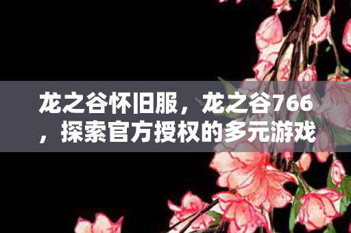 龙之谷怀旧服,龙之谷766,探索官方授权的多元游戏世界 龙之谷怀旧服,龙之谷766,探索官方授权的多元游戏世界