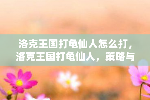 洛克王国打龟仙人怎么打,洛克王国打龟仙人,策略与技巧的深度剖析 洛克王国打龟仙人怎么打,洛克王国打龟仙人,策略与技巧的深度剖析