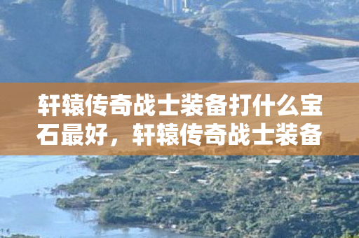 轩辕传奇战士装备打什么宝石最好，轩辕传奇战士装备，打造最强战斗力的关键