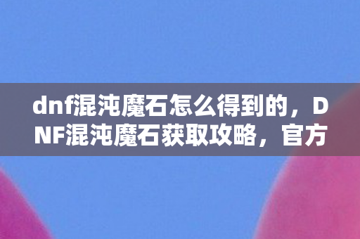 dnf混沌魔石怎么得到的,DNF混沌魔石获取攻略,官方途径与高效方法 dnf混沌魔石怎么得到的,DNF混沌魔石获取攻略,官方途径与高效方法