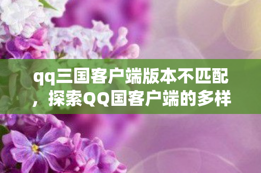 qq三国客户端版本不匹配,探索QQ国客户端的多样性与兼容性挑战 qq三国客户端版本不匹配,探索QQ国客户端的多样性与兼容性挑战