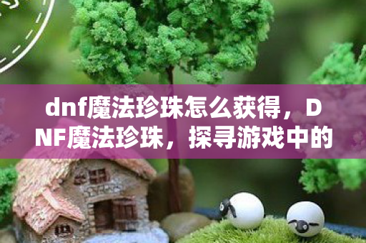 dnf魔法珍珠怎么获得,DNF魔法珍珠,探寻游戏中的神秘宝藏 dnf魔法珍珠怎么获得,DNF魔法珍珠,探寻游戏中的神秘宝藏