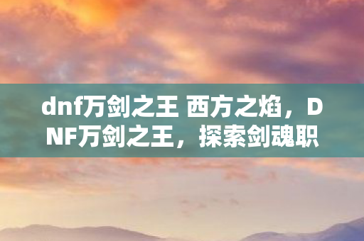 dnf万剑之王 西方之焰,DNF万剑之王,探索剑魂职业的极致魅力 dnf万剑之王 西方之焰,DNF万剑之王,探索剑魂职业的极致魅力