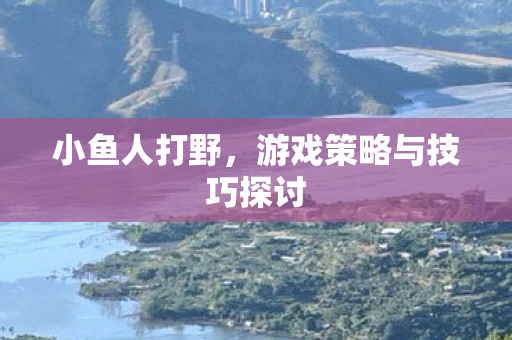 小鱼人打野,游戏策略与技巧探讨 小鱼人打野,游戏策略与技巧探讨