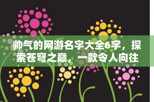 帅气的网游名字大全6字,探索苍穹之巅,一款令人向往的网游世界 帅气的网游名字大全6字,探索苍穹之巅,一款令人向往的网游世界