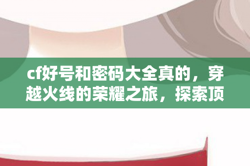 cf好号和密码大全真的，穿越火线的荣耀之旅，探索顶级账号的魅力