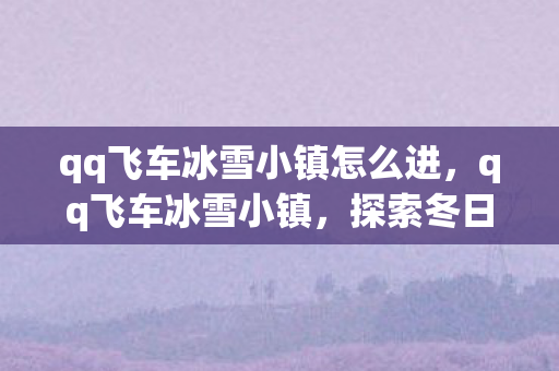 qq飞车冰雪小镇怎么进,qq飞车冰雪小镇,探索冬日奇境,速度与激情的冰雪盛宴 qq飞车冰雪小镇怎么进,qq飞车冰雪小镇,探索冬日奇境,速度与激情的冰雪盛宴