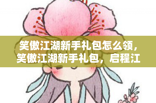 笑傲江湖新手礼包怎么领,笑傲江湖新手礼包,启程江湖之旅的必备神器 笑傲江湖新手礼包怎么领,笑傲江湖新手礼包,启程江湖之旅的必备神器