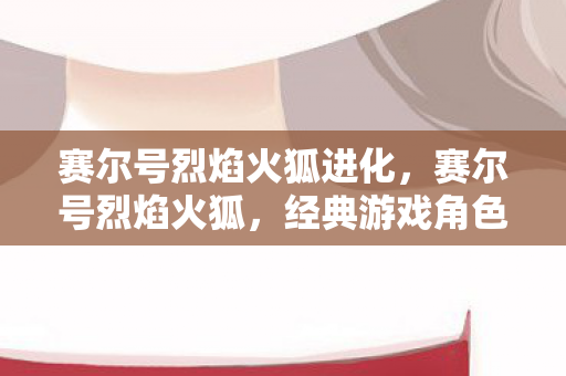 赛尔号烈焰火狐进化，赛尔号烈焰火狐，经典游戏角色背后的传奇故事