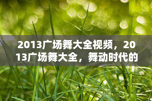 2013广场舞大全视频,2013广场舞大全,舞动时代的经典回忆 2013广场舞大全视频,2013广场舞大全,舞动时代的经典回忆