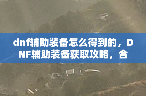 dnf辅助装备怎么得到的,DNF辅助装备获取攻略,合法途径与技巧分享 dnf辅助装备怎么得到的,DNF辅助装备获取攻略,合法途径与技巧分享