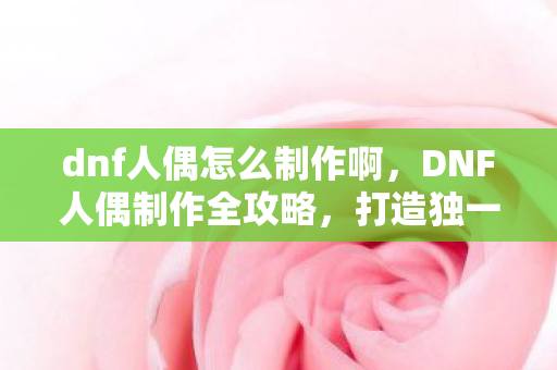 dnf人偶怎么制作啊,DNF人偶制作全攻略,打造独一无二的角色伙伴 dnf人偶怎么制作啊,DNF人偶制作全攻略,打造独一无二的角色伙伴