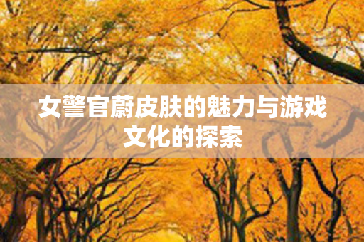 女警官蔚皮肤的魅力与游戏文化的探索 女警官蔚皮肤的魅力与游戏文化的探索