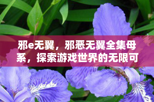 邪e无翼,邪恶无翼全集母系,探索游戏世界的无限可能 邪e无翼,邪恶无翼全集母系,探索游戏世界的无限可能