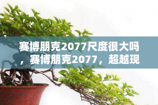 赛博朋克2077尺度很大吗,赛博朋克2077,超越现实的尺度探索 赛博朋克2077尺度很大吗,赛博朋克2077,超越现实的尺度探索