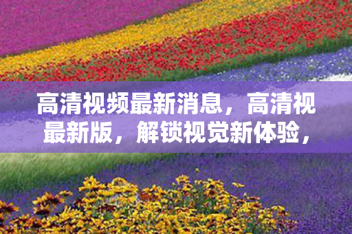 高清视频最新消息,高清视最新版,解锁视觉新体验,重塑娱乐新境界 高清视频最新消息,高清视最新版,解锁视觉新体验,重塑娱乐新境界