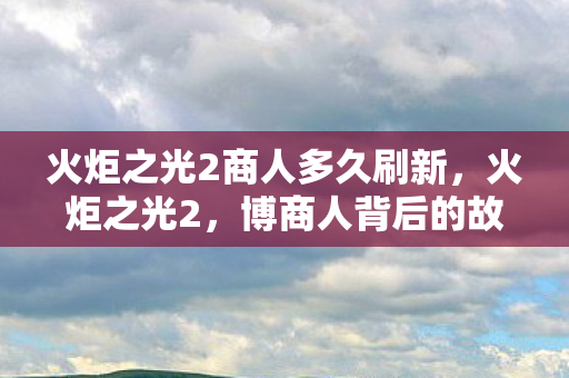 火炬之光2商人多久刷新,火炬之光2,博商人背后的故事与交易 火炬之光2商人多久刷新,火炬之光2,博商人背后的故事与交易