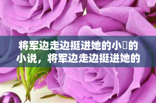 将军边走边挺进她的小泬的小说,将军边走边挺进她的小泬 将军边走边挺进她的小泬的小说,将军边走边挺进她的小泬