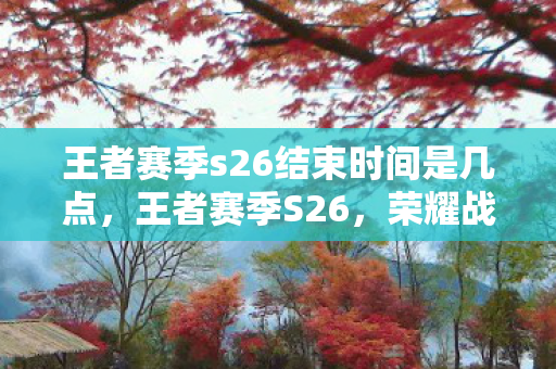 王者赛季s26结束时间是几点,王者赛季S26,荣耀战场的最终篇章 王者赛季s26结束时间是几点,王者赛季S26,荣耀战场的最终篇章