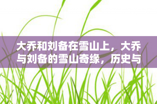 大乔和刘备在雪山上,大乔与刘备的雪山奇缘,历史与传说的交织 大乔和刘备在雪山上,大乔与刘备的雪山奇缘,历史与传说的交织