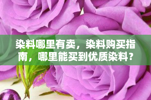 染料哪里有卖,染料购买指南,哪里能买到优质染料? 染料哪里有卖,染料购买指南,哪里能买到优质染料?