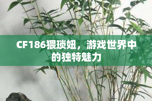CF186猥琐妞,游戏世界中的独特魅力 CF186猥琐妞,游戏世界中的独特魅力