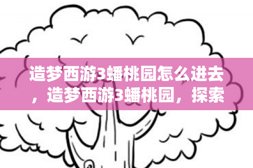 造梦西游3蟠桃园怎么进去,造梦西游3蟠桃园,探索神秘仙境,解锁无限可能 造梦西游3蟠桃园怎么进去,造梦西游3蟠桃园,探索神秘仙境,解锁无限可能