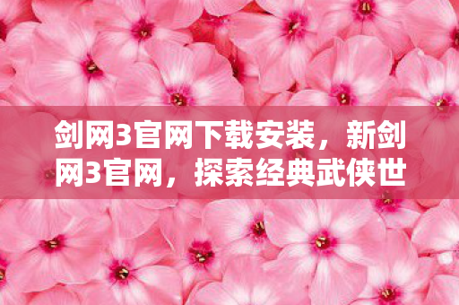 剑网3官网下载安装,新剑网3官网,探索经典武侠世界的全新体验 剑网3官网下载安装,新剑网3官网,探索经典武侠世界的全新体验