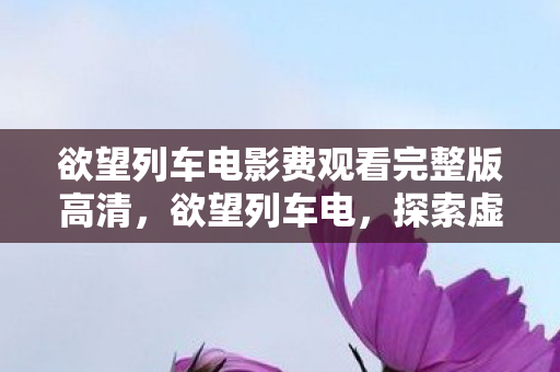 欲望列车电影费观看完整版高清,欲望列车电,探索虚拟世界的无限可能 欲望列车电影费观看完整版高清,欲望列车电,探索虚拟世界的无限可能