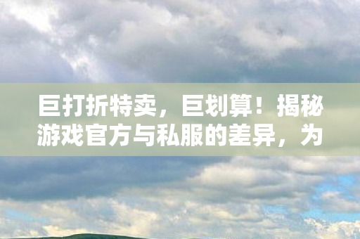 巨打折特卖，巨划算！揭秘游戏官方与私服的差异，为何私服更受玩家青睐？