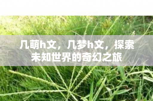 几萌h文,几梦h文,探索未知世界的奇幻之旅 几萌h文,几梦h文,探索未知世界的奇幻之旅