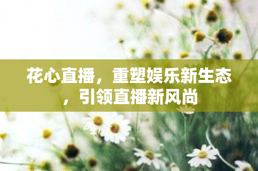 花心直播,重塑娱乐新生态,引领直播新风尚 花心直播,重塑娱乐新生态,引领直播新风尚