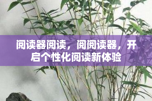 阅读器阅读,阅阅读器,开启个性化阅读新体验 阅读器阅读,阅阅读器,开启个性化阅读新体验