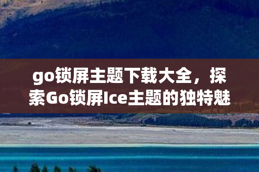 go锁屏主题下载大全,探索Go锁屏Ice主题的独特魅力 go锁屏主题下载大全,探索Go锁屏Ice主题的独特魅力