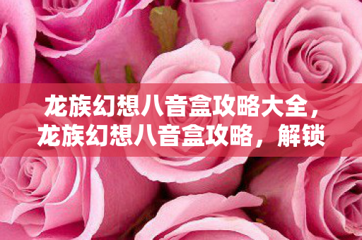 龙族幻想八音盒攻略大全,龙族幻想八音盒攻略,解锁音乐与幻想的奇妙之旅 龙族幻想八音盒攻略大全,龙族幻想八音盒攻略,解锁音乐与幻想的奇妙之旅