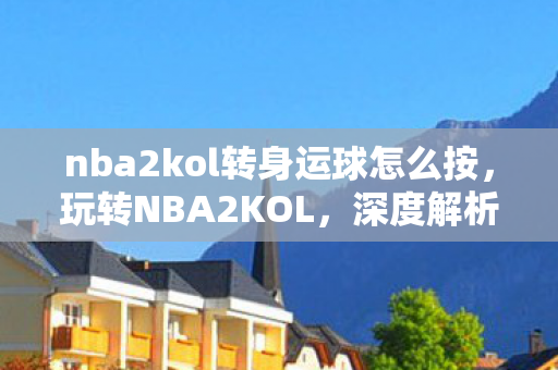 nba2kol转身运球怎么按，玩转NBA2KOL，深度解析转身运球的技巧与策略