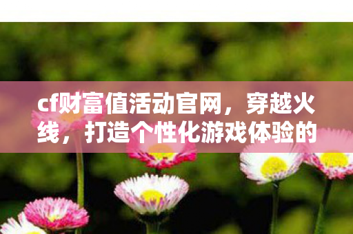 cf财富值活动官网,穿越火线,打造个性化游戏体验的CFCAIFUZHI cf财富值活动官网,穿越火线,打造个性化游戏体验的CFCAIFUZHI